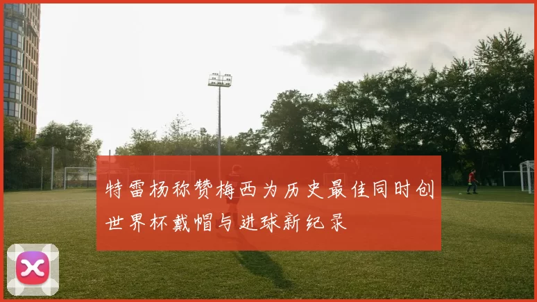 特雷杨称赞梅西为历史最佳同时创世界杯戴帽与进球新纪录