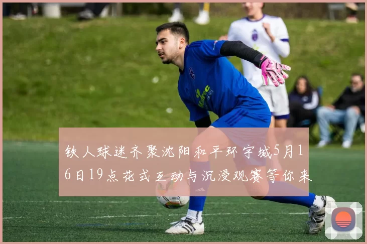 铁人球迷齐聚沈阳和平环宇城5月16日19点花式互动与沉浸观赛等你来参与