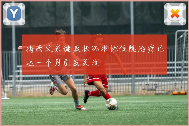 梅西父亲健康状况堪忧住院治疗已达一个月引发关注