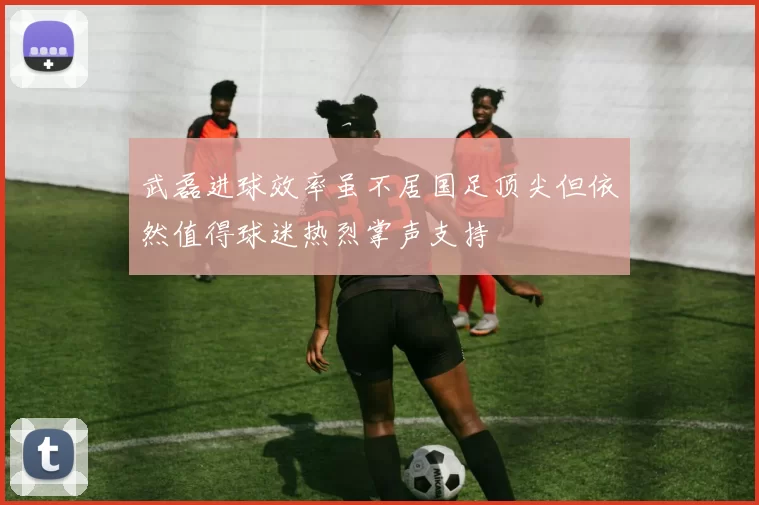 武磊进球效率虽不居国足顶尖但依然值得球迷热烈掌声支持