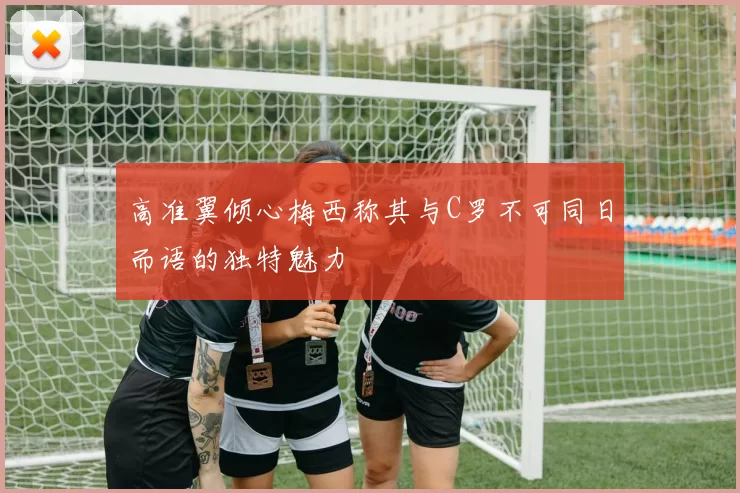 高准翼倾心梅西称其与C罗不可同日而语的独特魅力