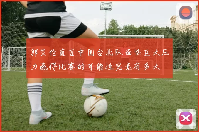 郭艾伦直言中国台北队面临巨大压力赢得比赛的可能性究竟有多大