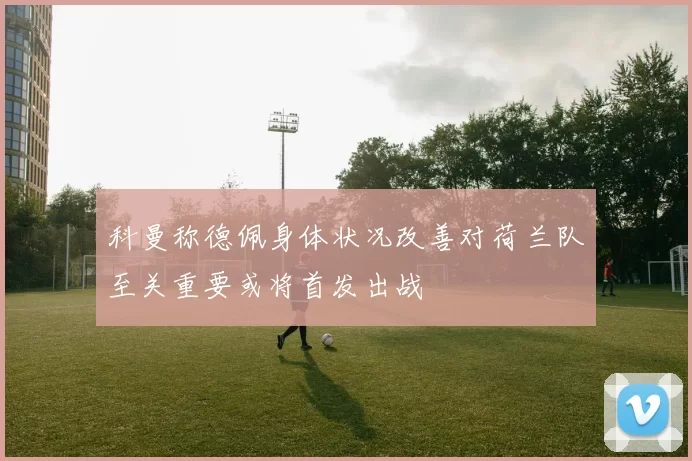 科曼称德佩身体状况改善对荷兰队至关重要或将首发出战