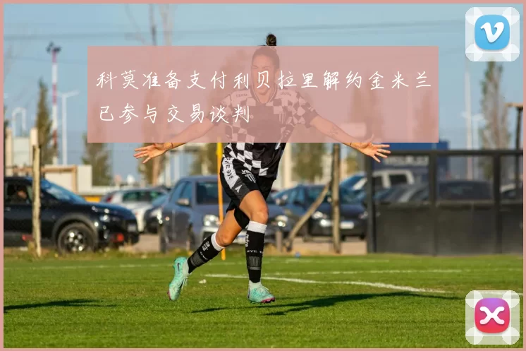 科莫准备支付利贝拉里解约金米兰已参与交易谈判