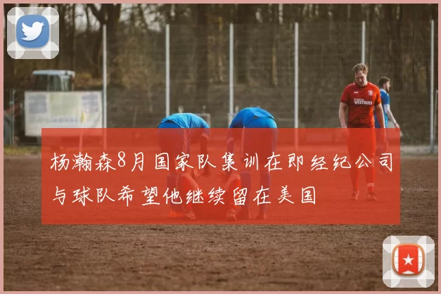 杨瀚森8月国家队集训在即经纪公司与球队希望他继续留在美国