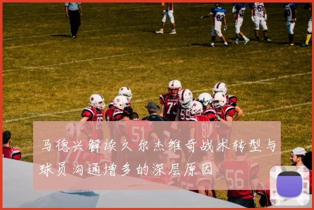 马德兴解读久尔杰维奇战术转型与球员沟通增多的深层原因