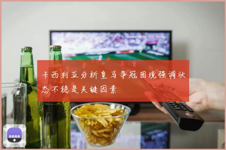 卡西利亚分析皇马争冠困境强调状态不稳是关键因素