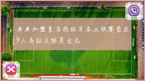 库库加盟皇马西班牙本土联赛首发9人乌拉圭球员全无