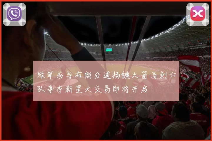 绿军或与布朗分道扬镳火箭马刺六队争夺新星大交易即将开启