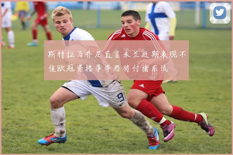 斯特拉马乔尼直言米兰近期表现不佳欧冠资格争夺恐将付诸东流