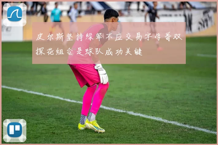 皮尔斯坚持绿军不应交易字母哥双探花组合是球队成功关键