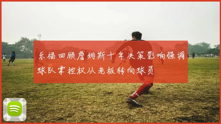 乐福回顾詹姆斯十年决策影响强调球队掌控权从老板转向球员