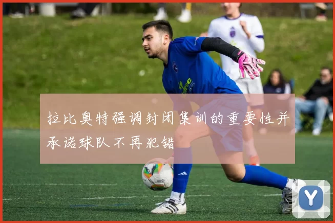 拉比奥特强调封闭集训的重要性并承诺球队不再犯错
