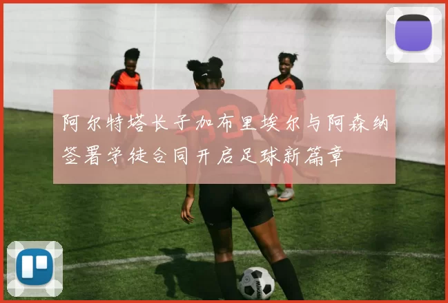 阿尔特塔长子加布里埃尔与阿森纳签署学徒合同开启足球新篇章