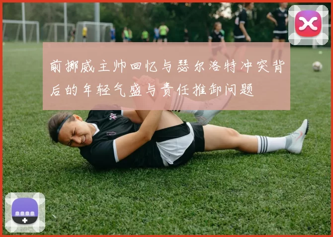 前挪威主帅回忆与瑟尔洛特冲突背后的年轻气盛与责任推卸问题