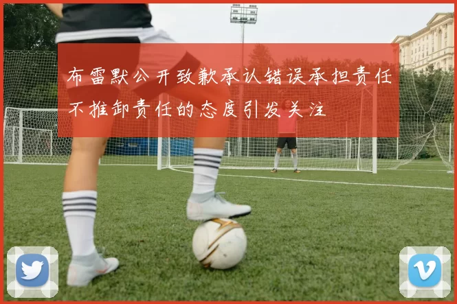 布雷默公开致歉承认错误承担责任不推卸责任的态度引发关注