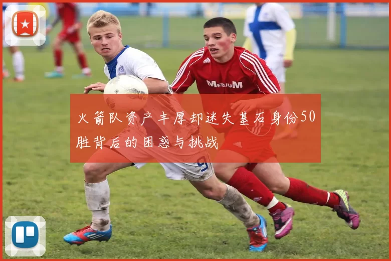 火箭队资产丰厚却迷失基石身份50胜背后的困惑与挑战