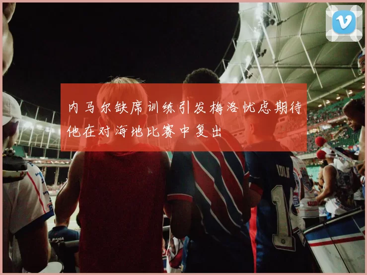 内马尔缺席训练引发梅洛忧虑期待他在对海地比赛中复出