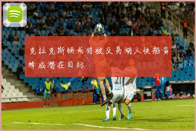 克拉克斯顿或将被交易湖人快船黄蜂成潜在目标