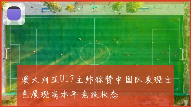 澳大利亚U17主帅称赞中国队表现出色展现高水平竞技状态