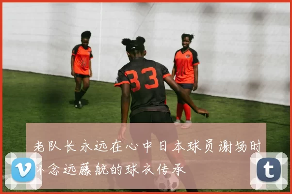 老队长永远在心中日本球员谢场时怀念远藤航的球衣传承